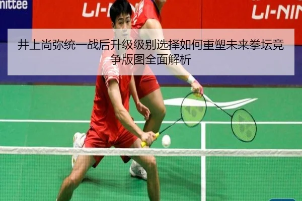 井上尚弥统一战后升级级别选择如何重塑未来拳坛竞争版图全面解析